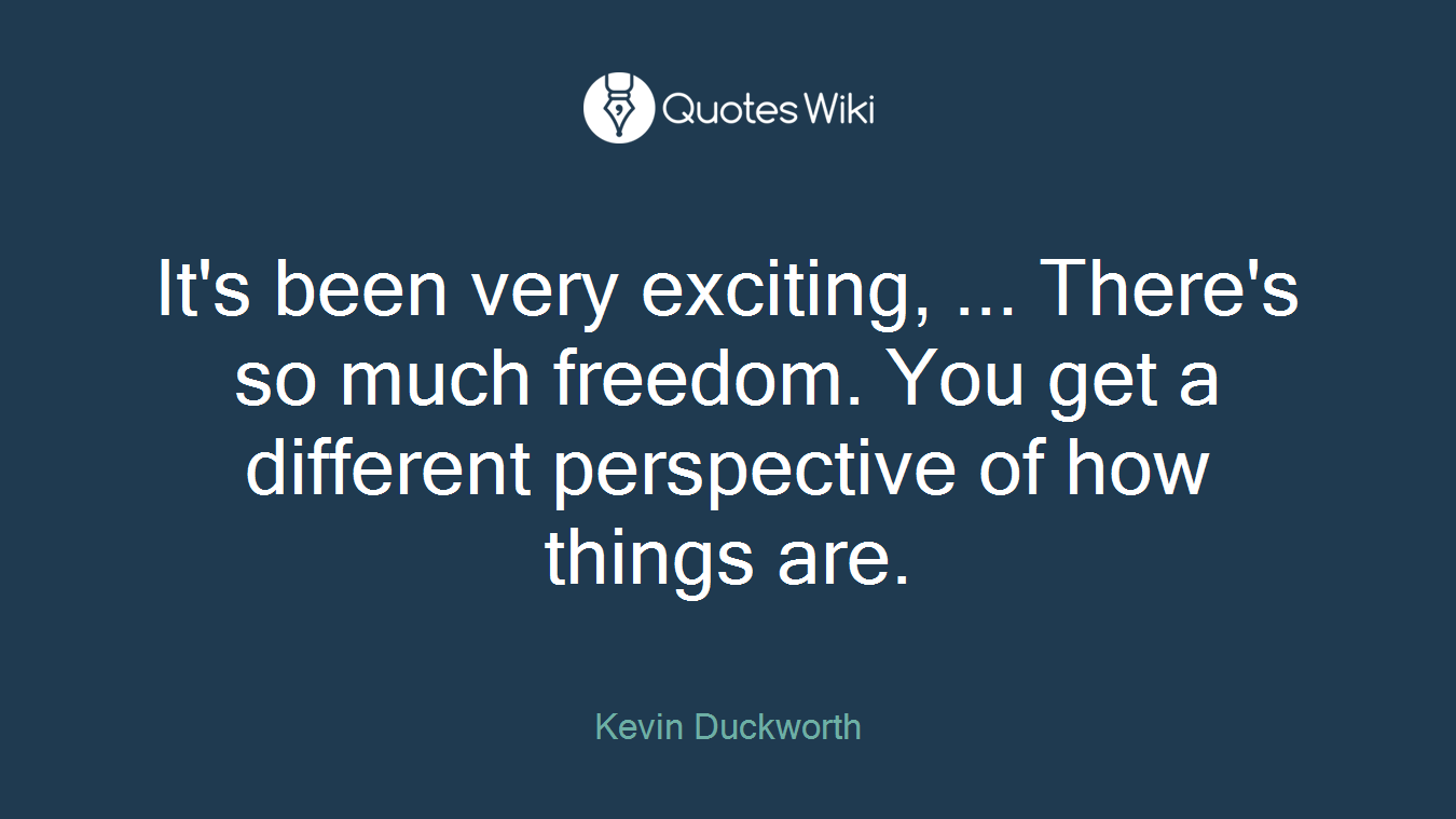 It's been very exciting, ... There's so much freedom. You get a different perspective of how things are.