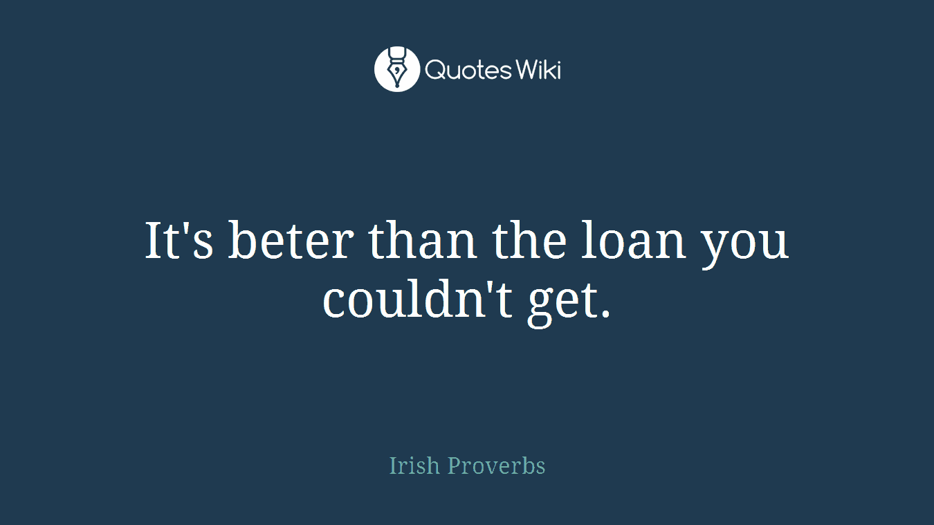 It's beter than the loan you couldn't get.
