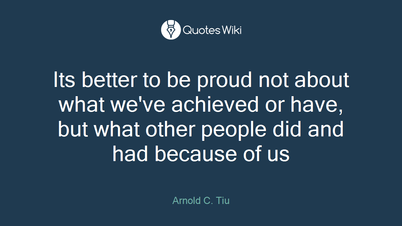 Its better to be proud not about what we've achieved or have, but what other people did and had because of us