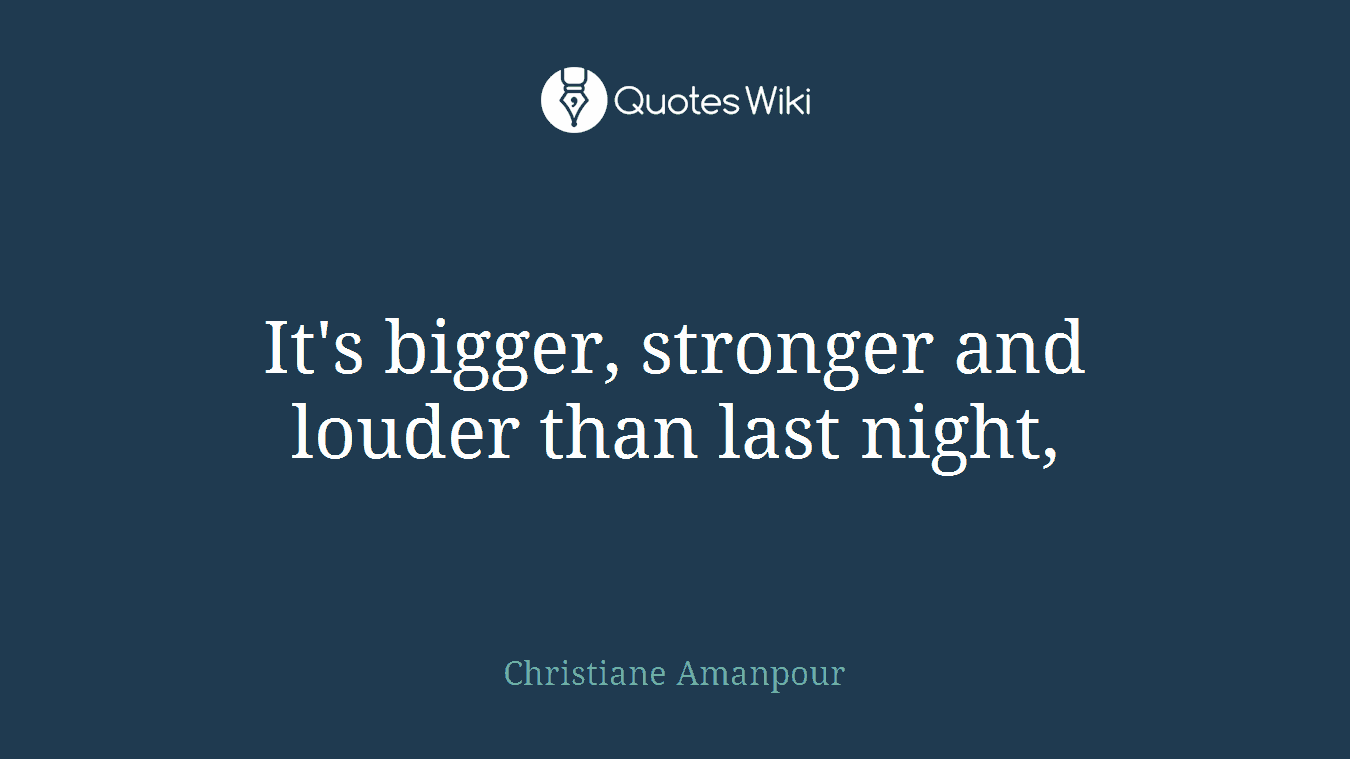 It's bigger, stronger and louder than last night,