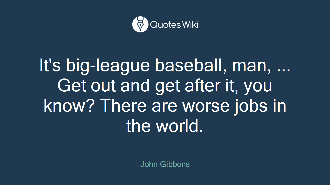 It's big-league baseball, man, ... Get out and get after it, you know? There are worse jobs in the world.