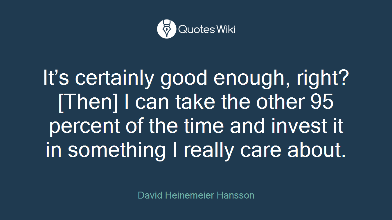 It’s certainly good enough, right? [Then] I can take the other 95 percent of the time and invest it in something I really care about.