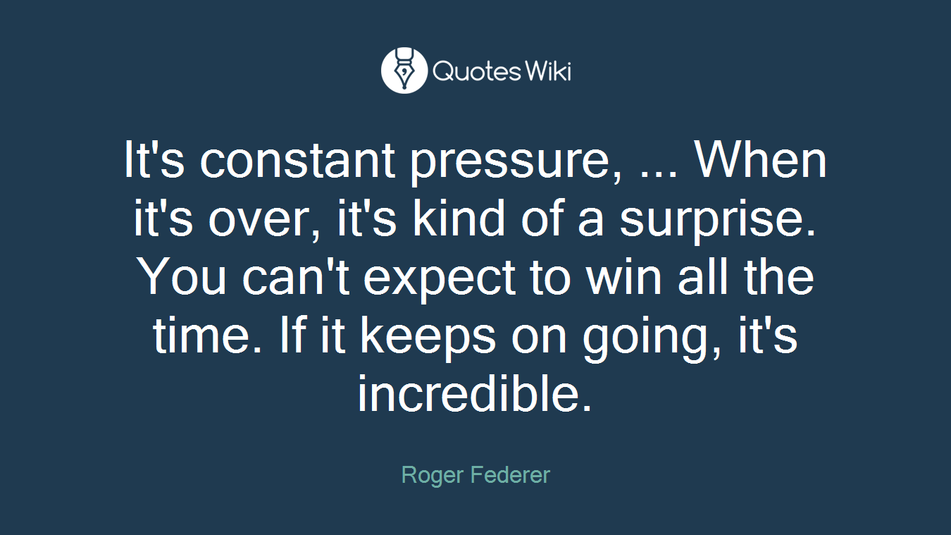 It's constant pressure, ... When it's over, it's kind of a surprise. You can't expect to win all the time. If it keeps on going, it's incredible.