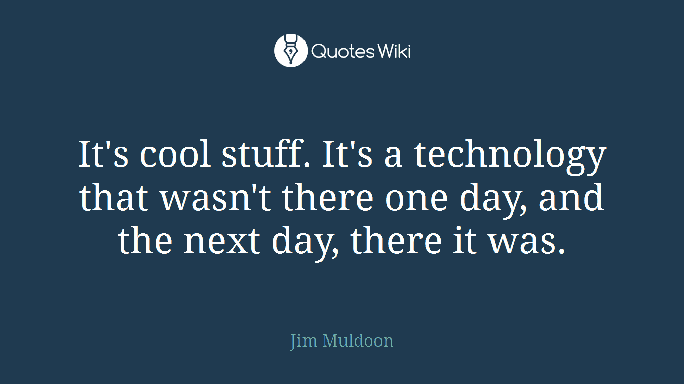It's cool stuff. It's a technology that wasn't there one day, and the next day, there it was.