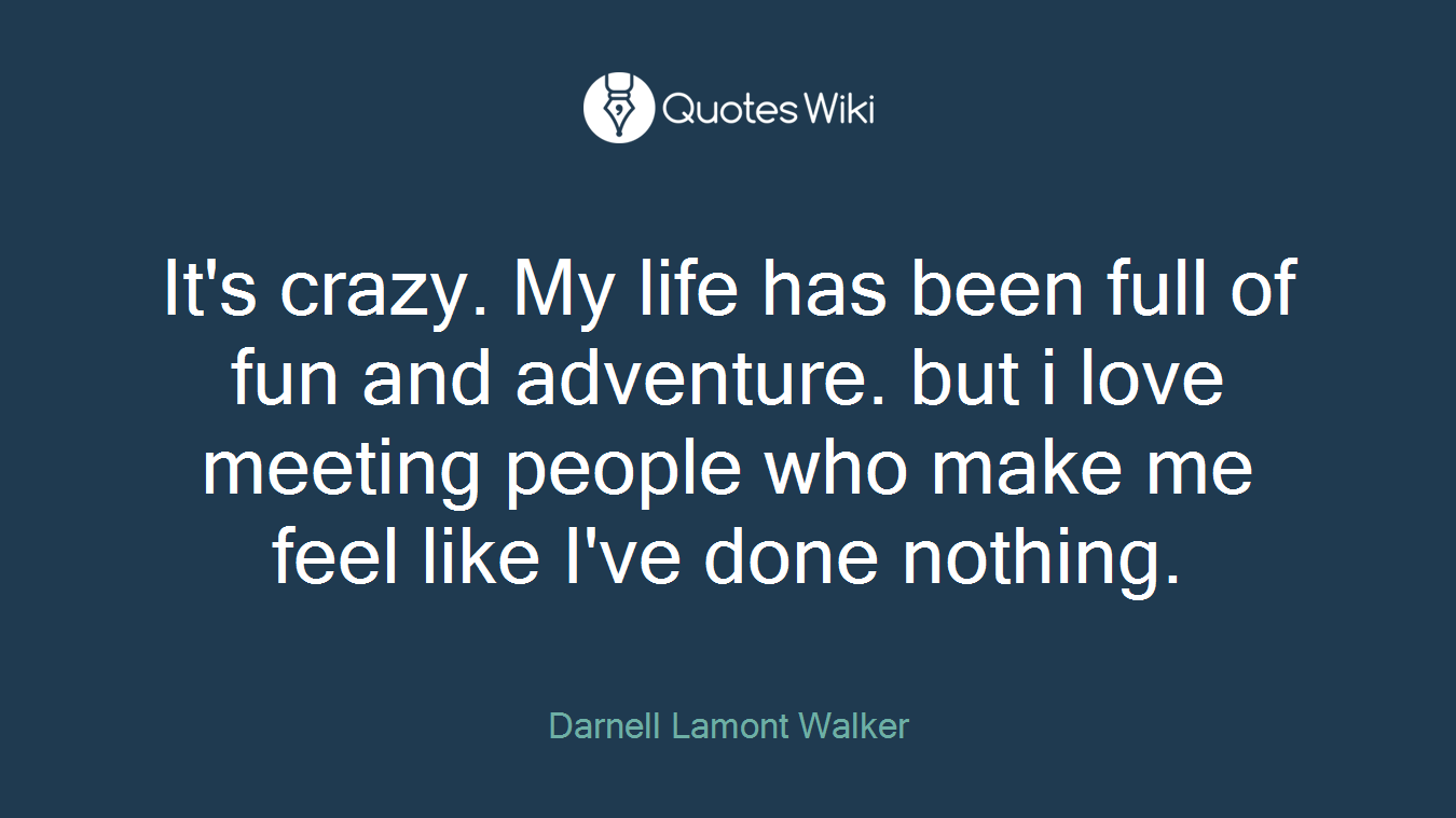 It's crazy. My life has been full of fun and adventure. but i love meeting people who make me feel like I've done nothing.