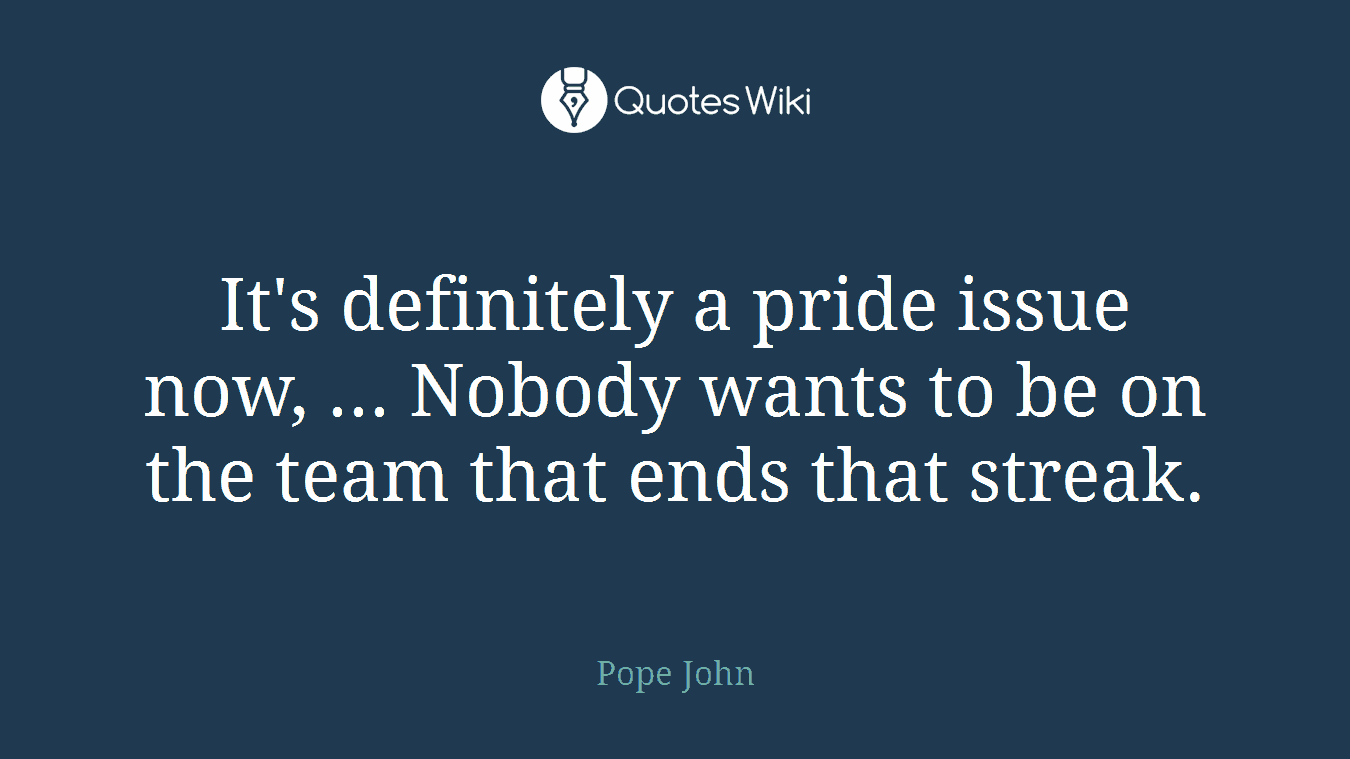 It's definitely a pride issue now, ... Nobody wants to be on the team that ends that streak.
