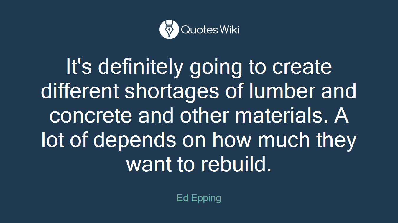 It's definitely going to create different shortages of lumber and concrete and other materials. A lot of depends on how much they want to rebuild.
