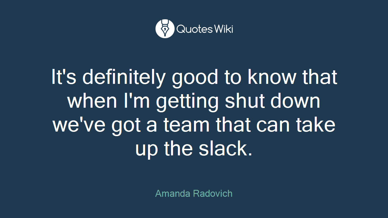 It's definitely good to know that when I'm getting shut down we've got a team that can take up the slack.