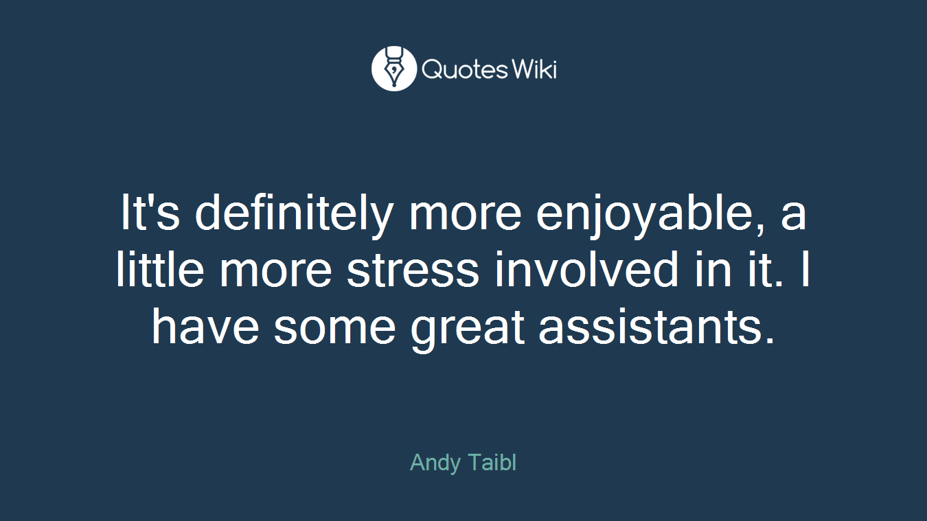 It's definitely more enjoyable, a little more stress involved in it. I have some great assistants.