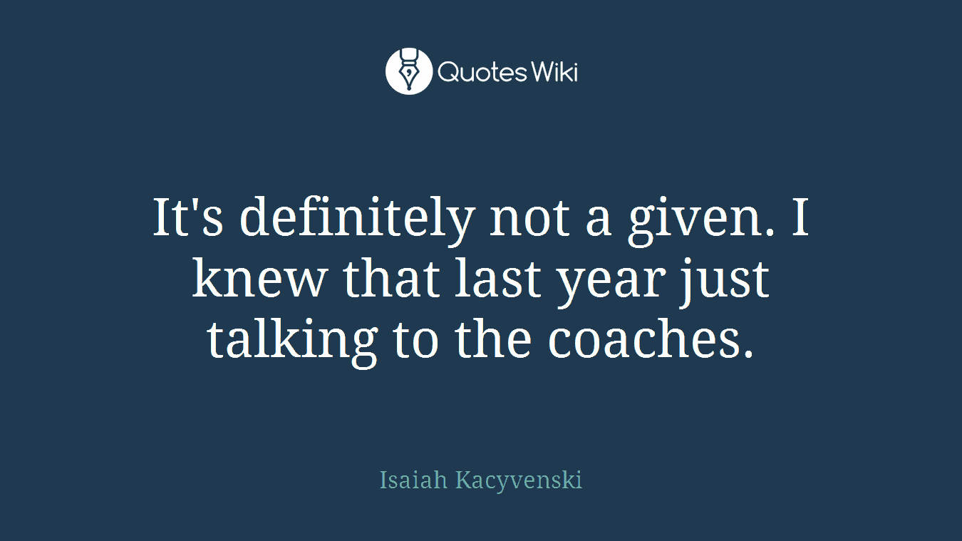 It's definitely not a given. I knew that last year just talking to the coaches.