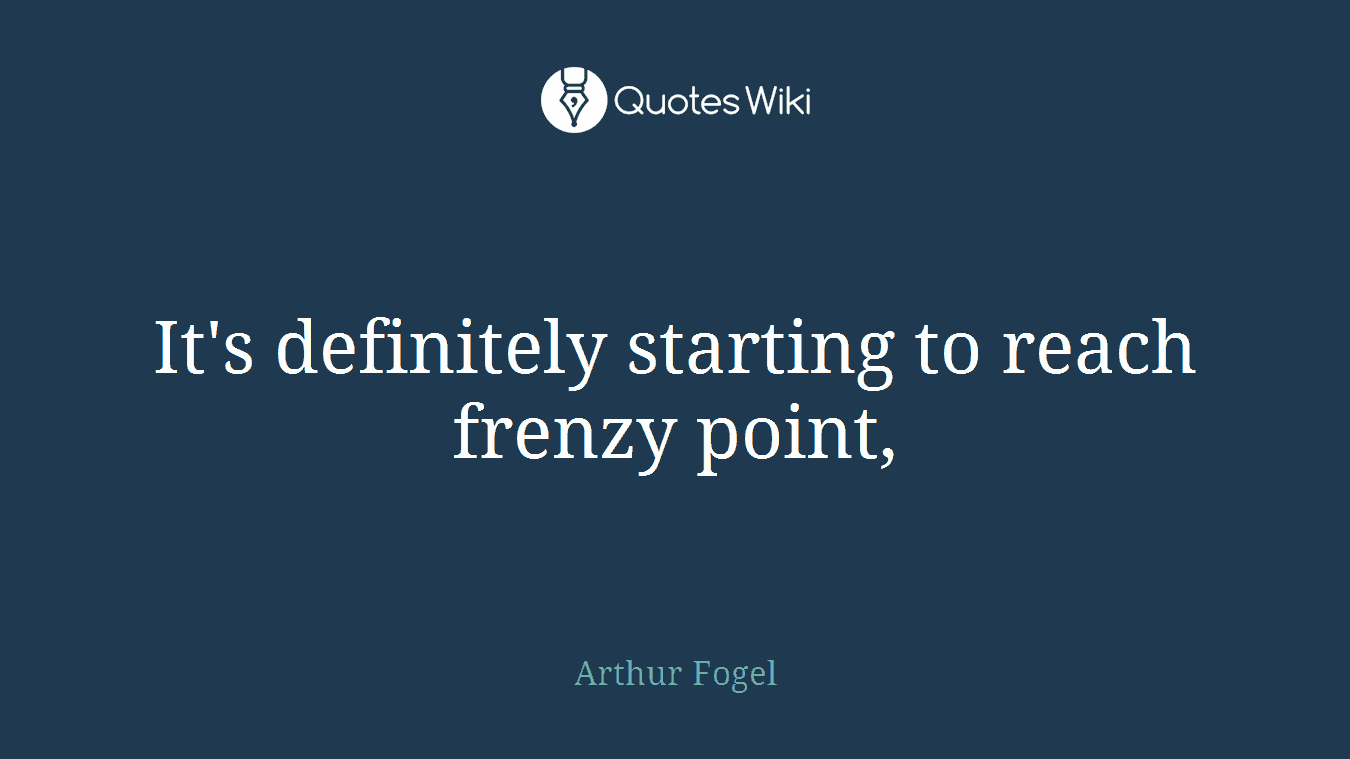 It's definitely starting to reach frenzy point,