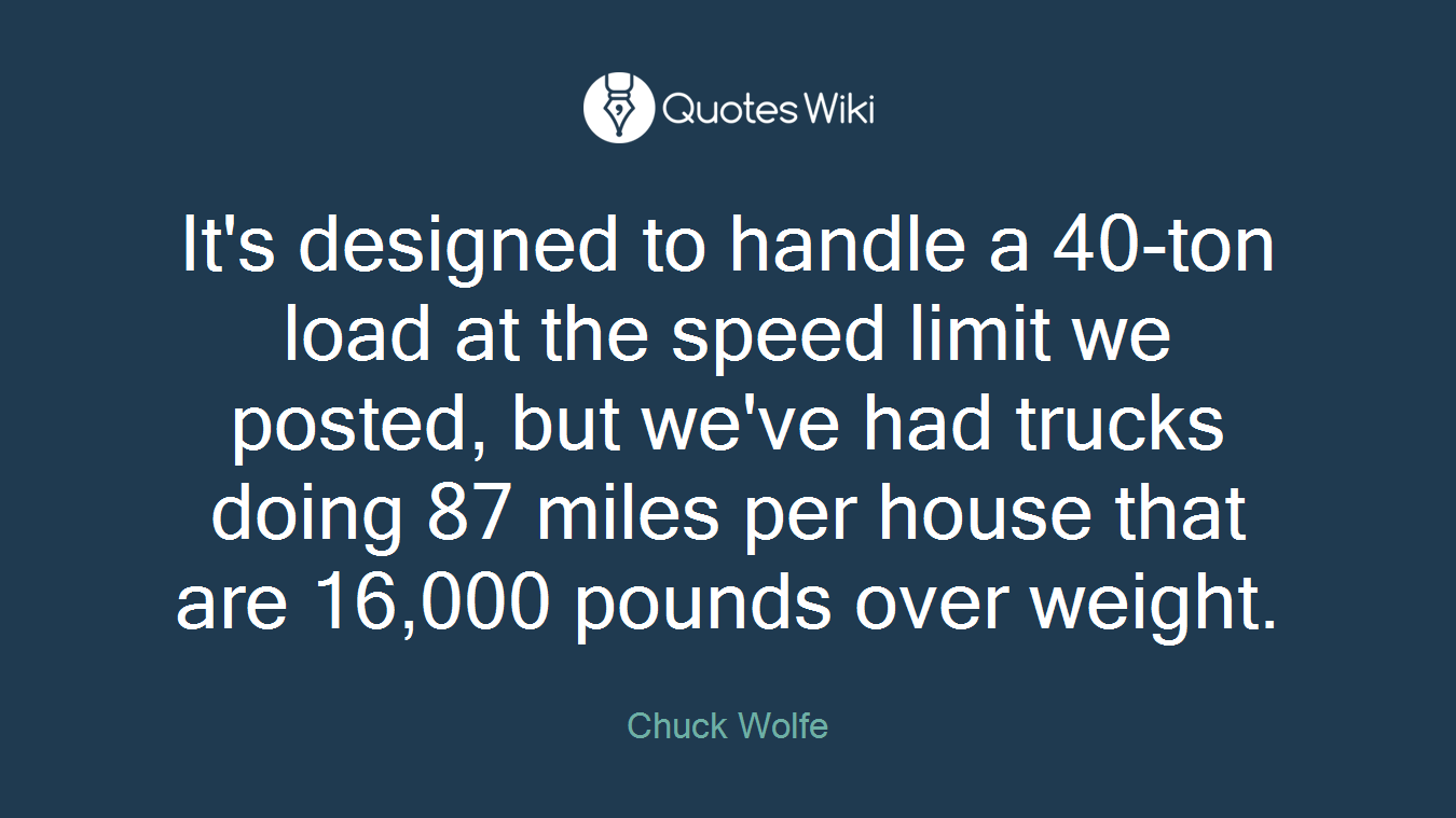 It's designed to handle a 40-ton load at the speed limit we posted, but we've had trucks doing 87 miles per house that are 16,000 pounds over weight.