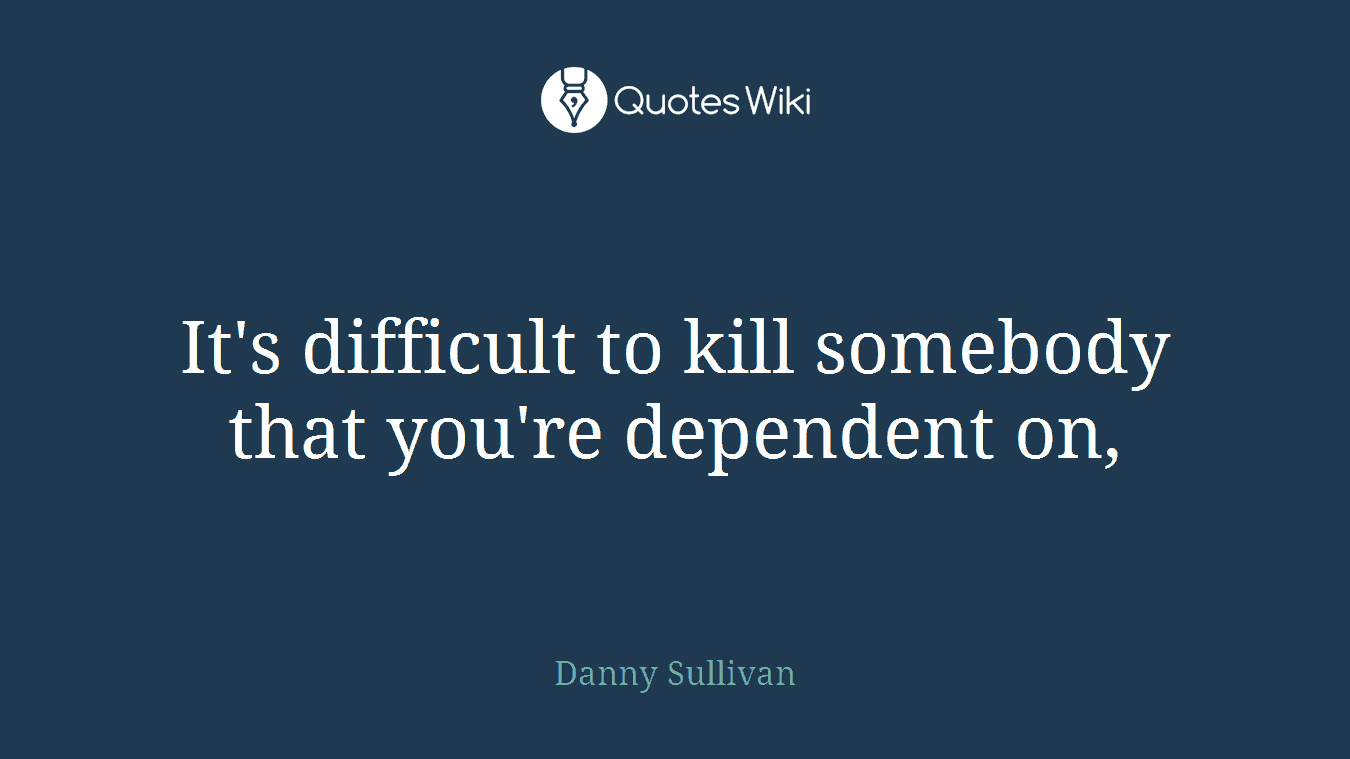 It's difficult to kill somebody that you're dependent on,