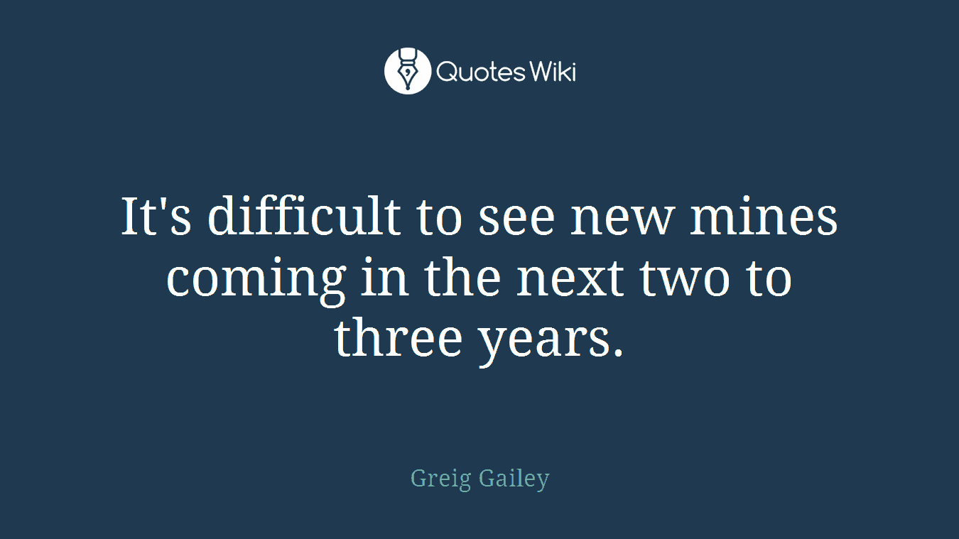 It's difficult to see new mines coming in the next two to three years.
