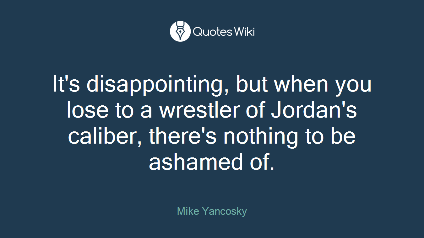 It's disappointing, but when you lose to a wrestler of Jordan's caliber, there's nothing to be ashamed of.