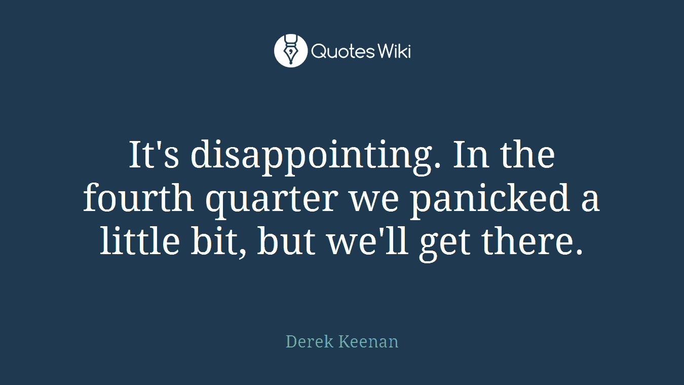 It's disappointing. In the fourth quarter we panicked a little bit, but we'll get there.