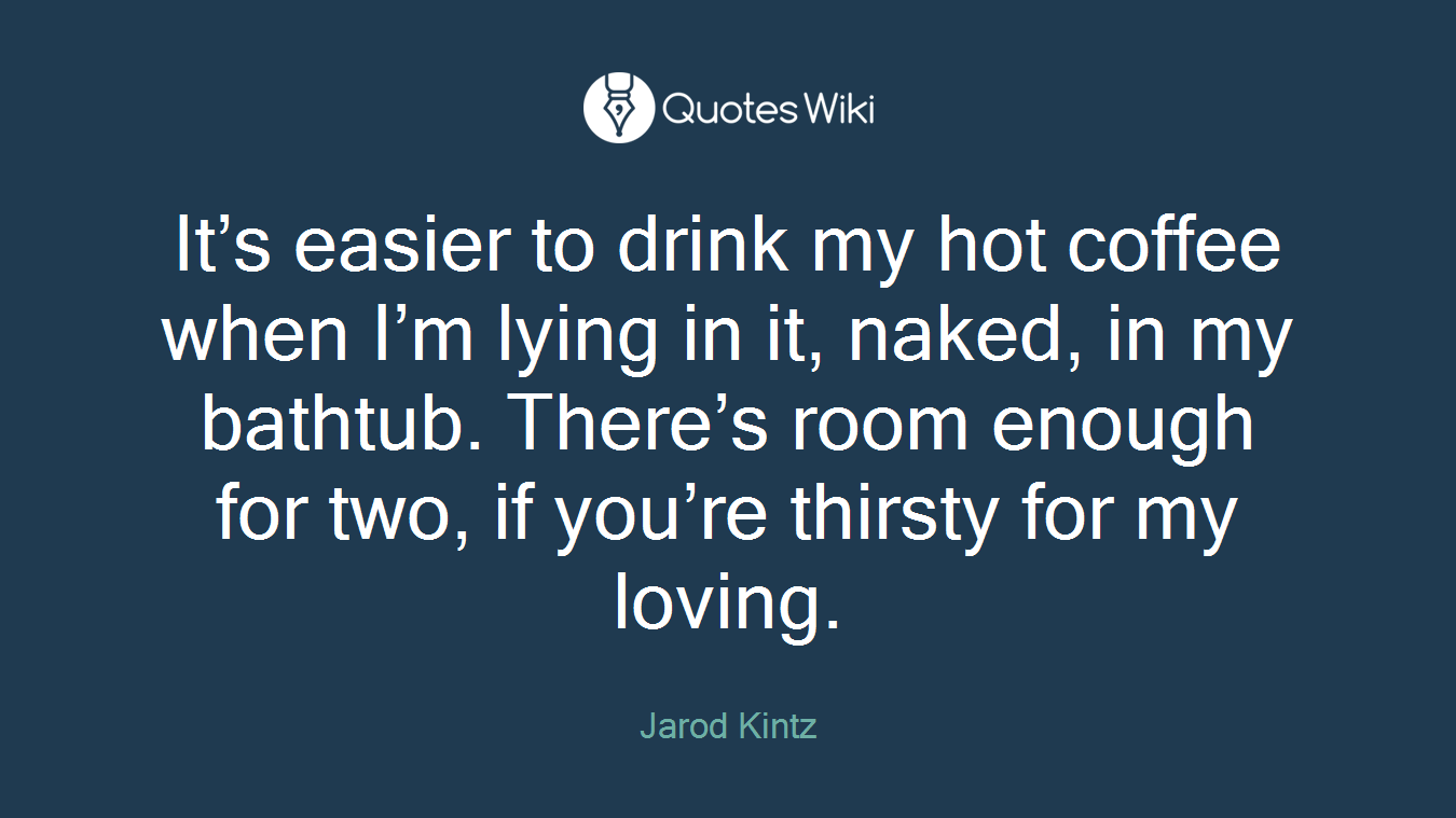 It’s easier to drink my hot coffee when I’m lying in it, naked, in my bathtub. There’s room enough for two, if you’re thirsty for my loving.