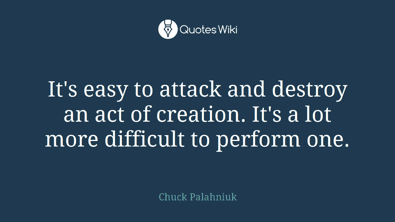 It's easy to attack and destroy an act of creation. It's a lot more difficult to perform one.
