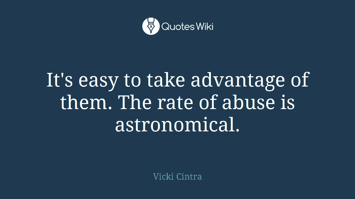 It's easy to take advantage of them. The rate of abuse is astronomical.