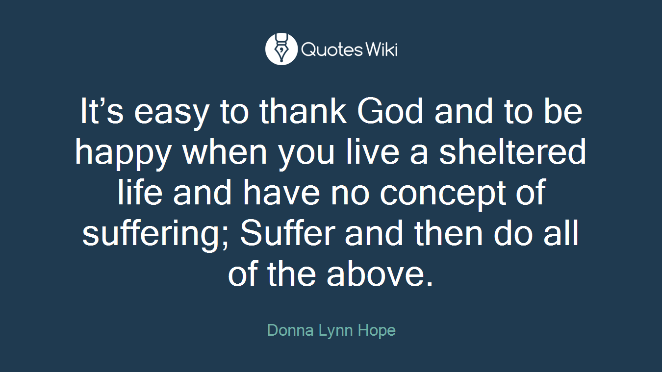 It’s easy to thank God and to be happy when you live a sheltered life and have no concept of suffering; Suffer and then do all of the above.