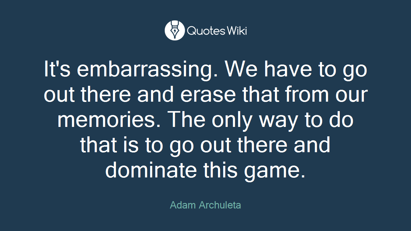 It's embarrassing. We have to go out there and erase that from our memories. The only way to do that is to go out there and dominate this game.