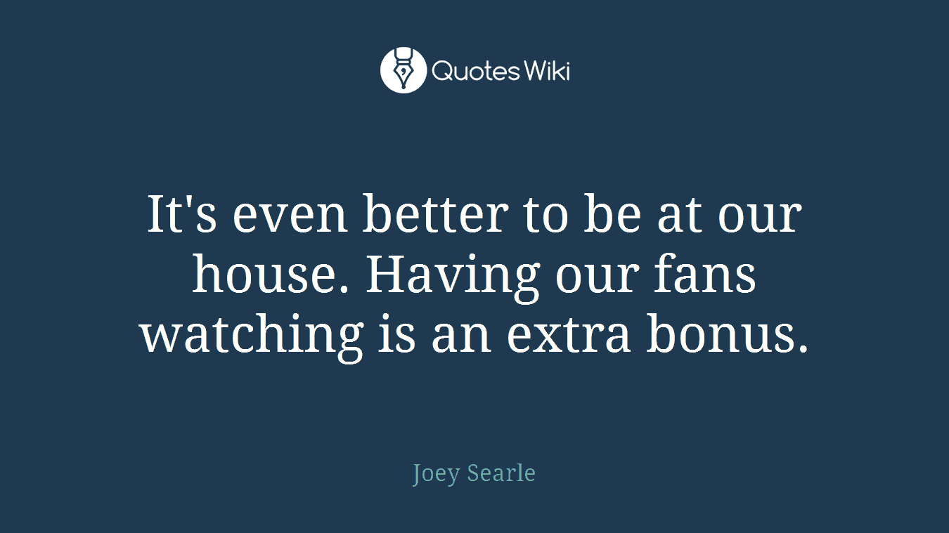It's even better to be at our house. Having our fans watching is an extra bonus.