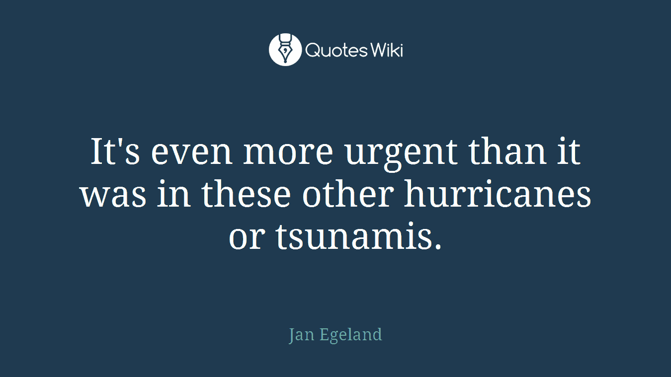 It's even more urgent than it was in these other hurricanes or tsunamis.