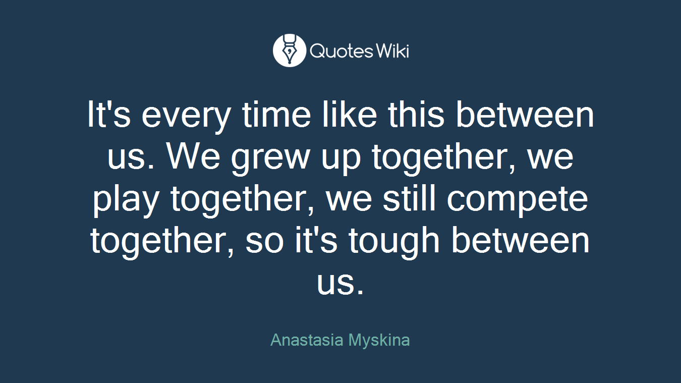It's every time like this between us. We grew up together, we play together, we still compete together, so it's tough between us.