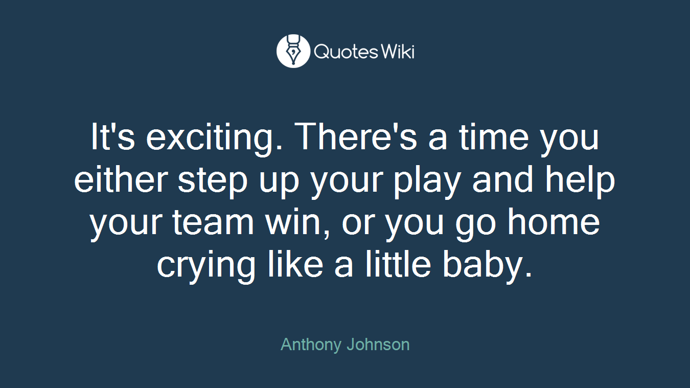 It's exciting. There's a time you either step up your play and help your team win, or you go home crying like a little baby.