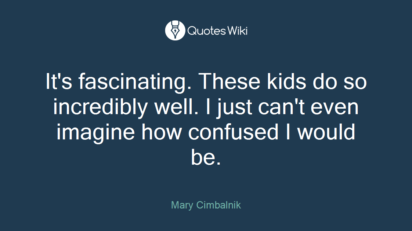It's fascinating. These kids do so incredibly well. I just can't even imagine how confused I would be.