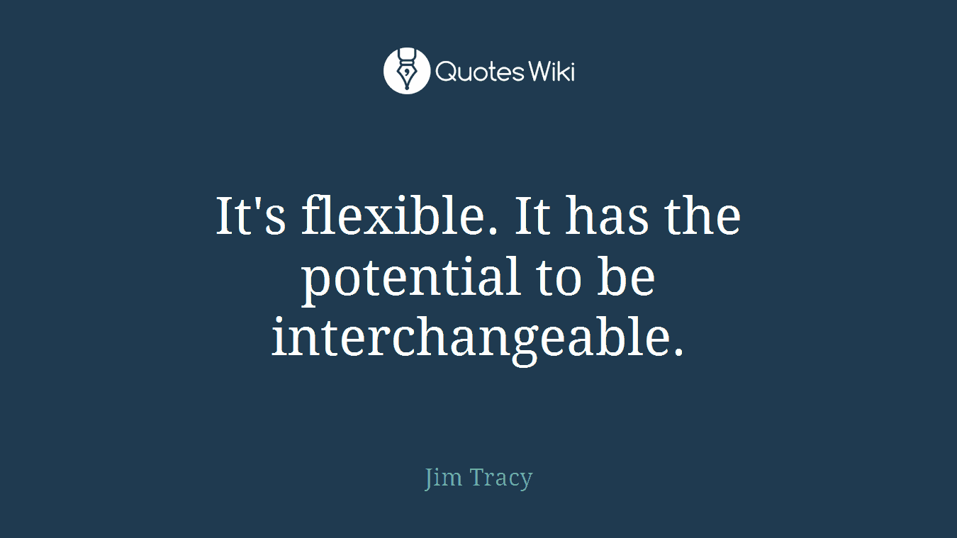 It's flexible. It has the potential to be interchangeable.