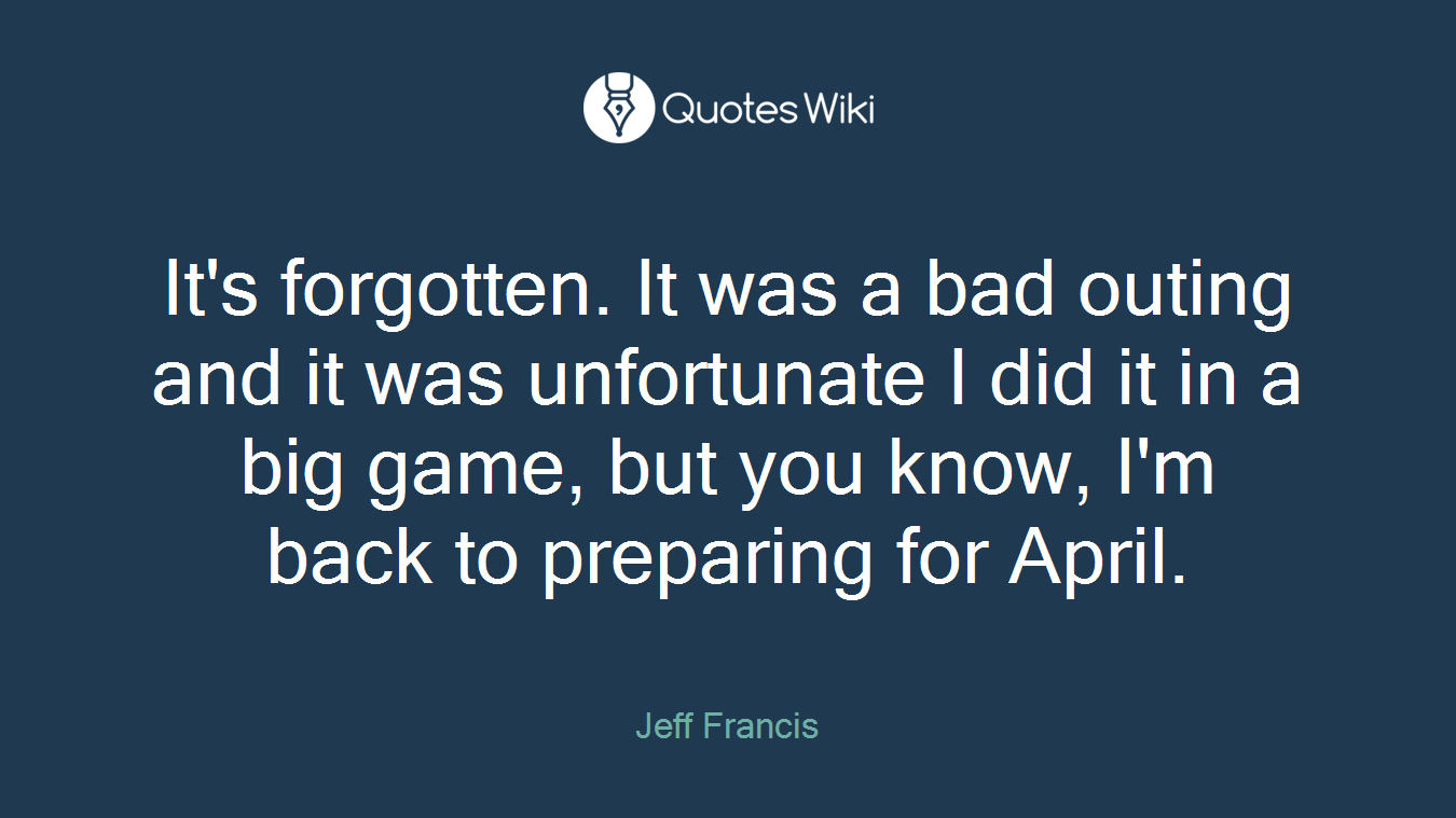 It's forgotten. It was a bad outing and it was unfortunate I did it in a big game, but you know, I'm back to preparing for April.