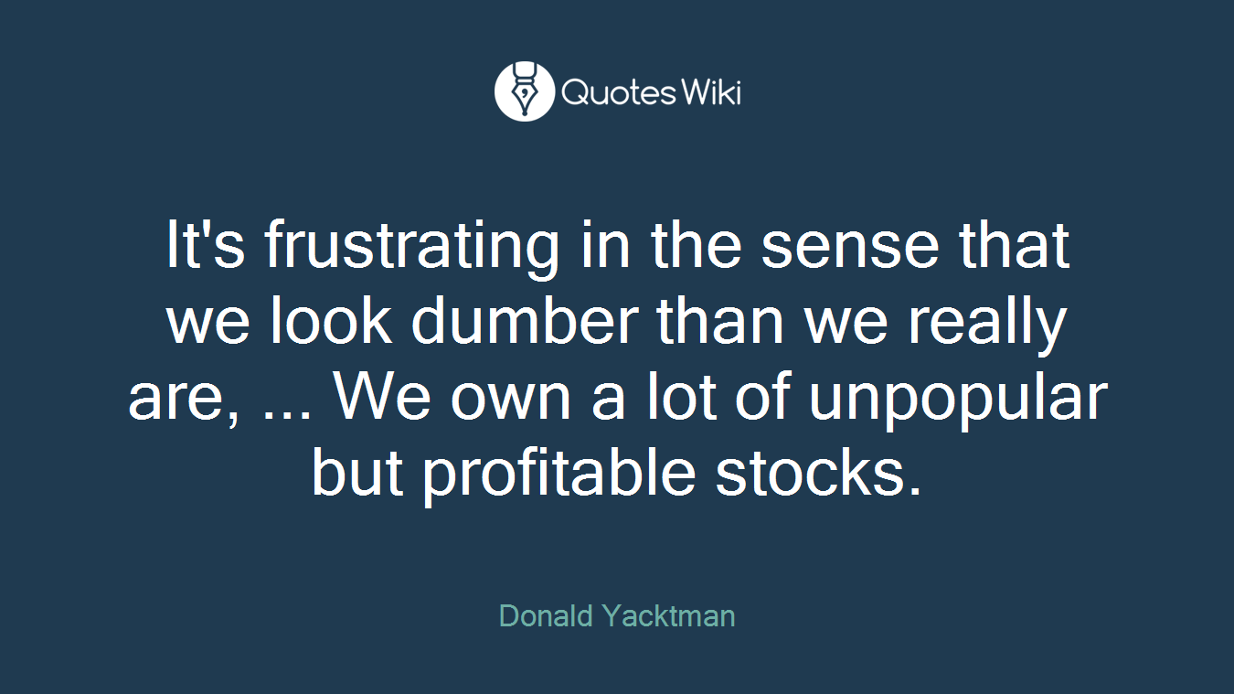 It's frustrating in the sense that we look dumber than we really are, ... We own a lot of unpopular but profitable stocks.