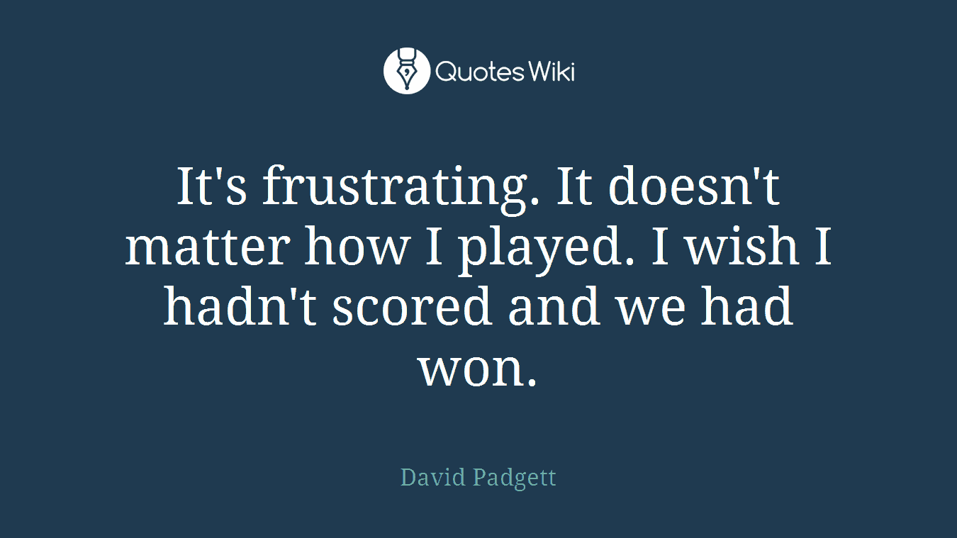 It's frustrating. It doesn't matter how I played. I wish I hadn't scored and we had won.