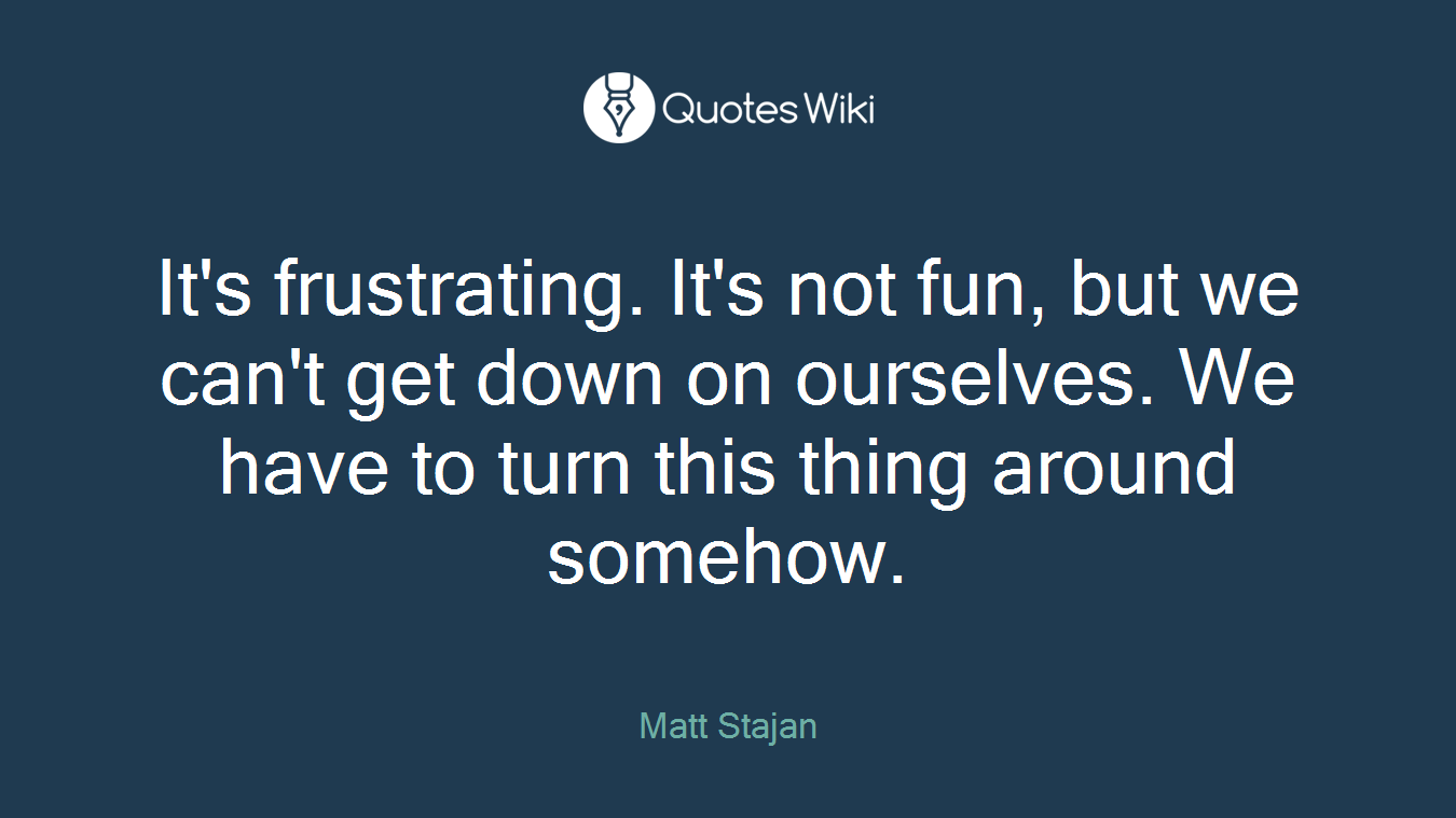 It's frustrating. It's not fun, but we can't get down on ourselves. We have to turn this thing around somehow.