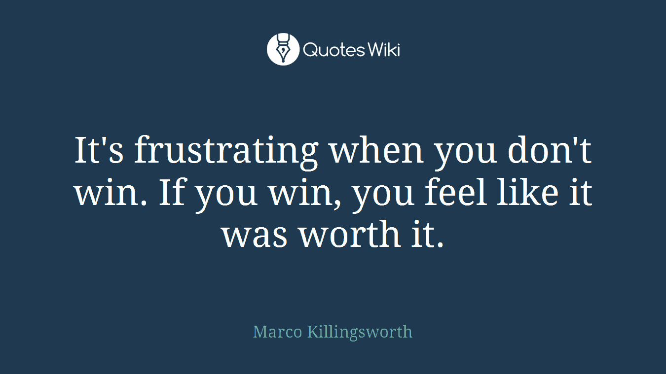 It's frustrating when you don't win. If you win, you feel like it was worth it.