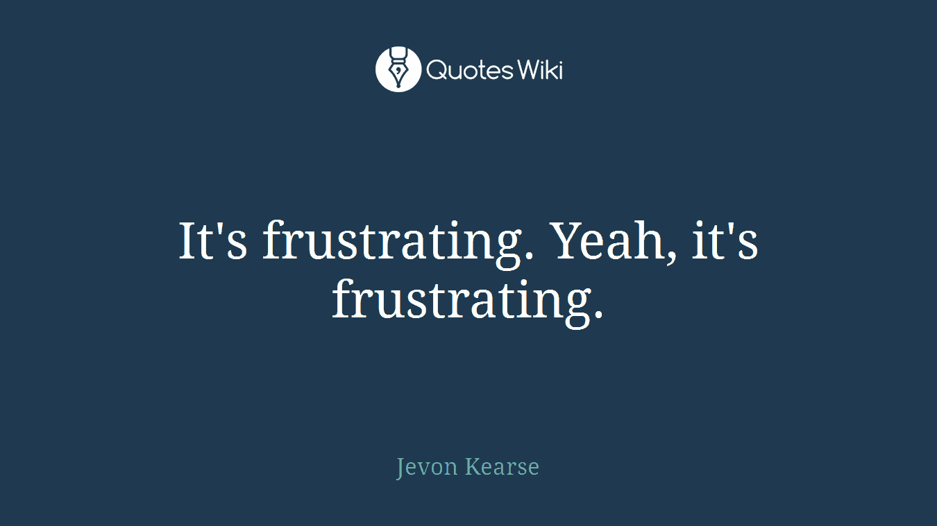 It's frustrating. Yeah, it's frustrating.
