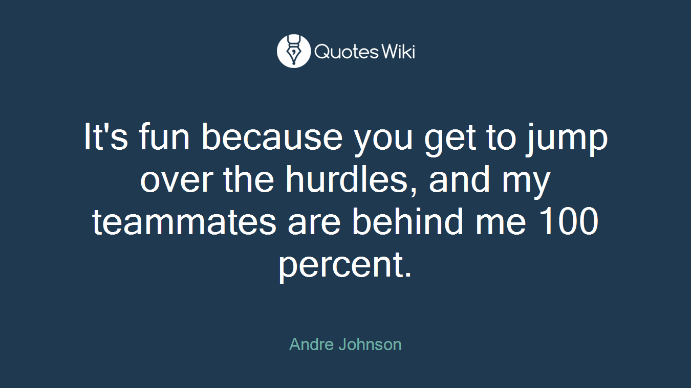 It's fun because you get to jump over the hurdles, and my teammates are behind me 100 percent.