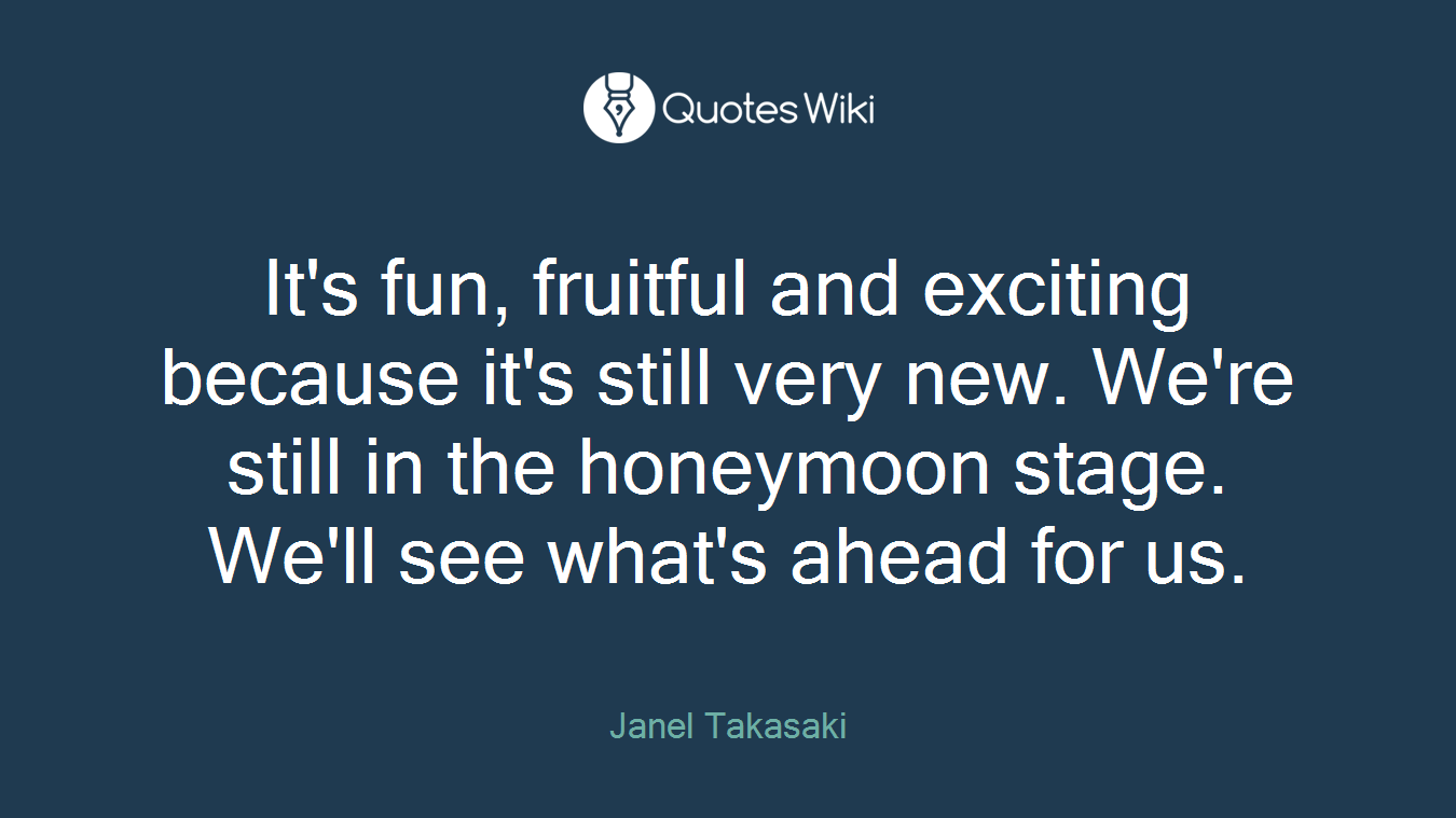 It's fun, fruitful and exciting because it's still very new. We're still in the honeymoon stage. We'll see what's ahead for us.