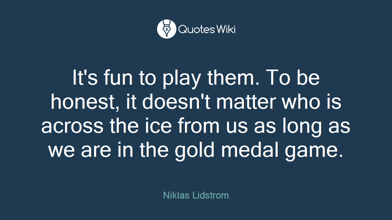 It's fun to play them. To be honest, it doesn't matter who is across the ice from us as long as we are in the gold medal game.