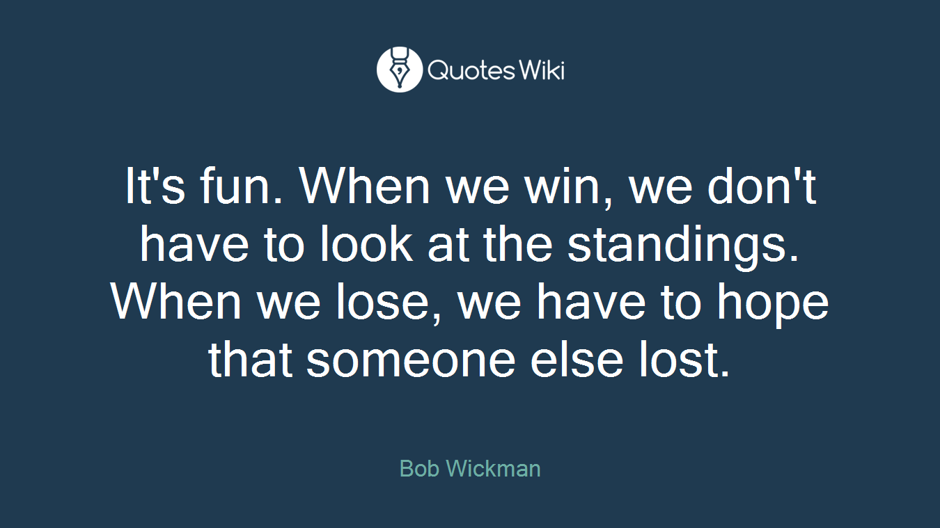 It's fun. When we win, we don't have to look at the standings. When we lose, we have to hope that someone else lost.