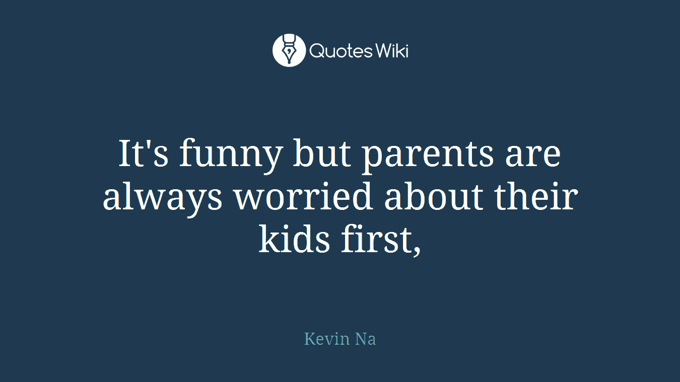 It's funny but parents are always worried about their kids first,