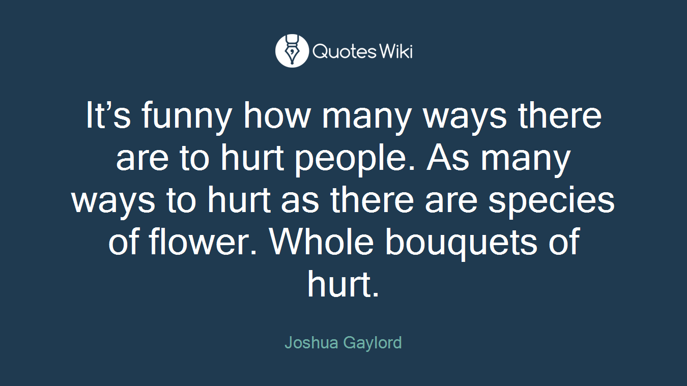 It’s funny how many ways there are to hurt people. As many ways to hurt as there are species of flower. Whole bouquets of hurt.