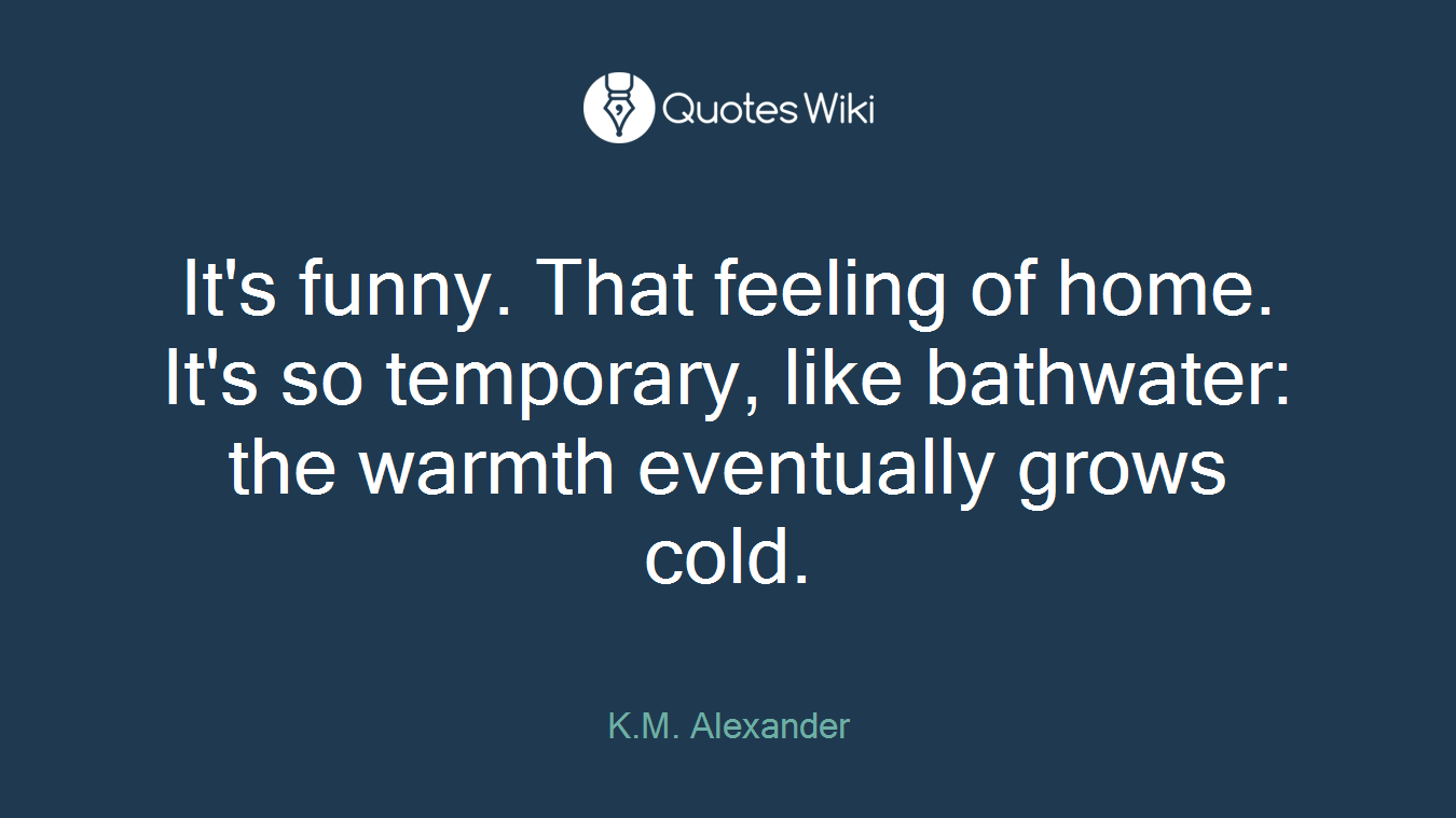 It's funny. That feeling of home. It's so temporary, like bathwater: the warmth eventually grows cold.