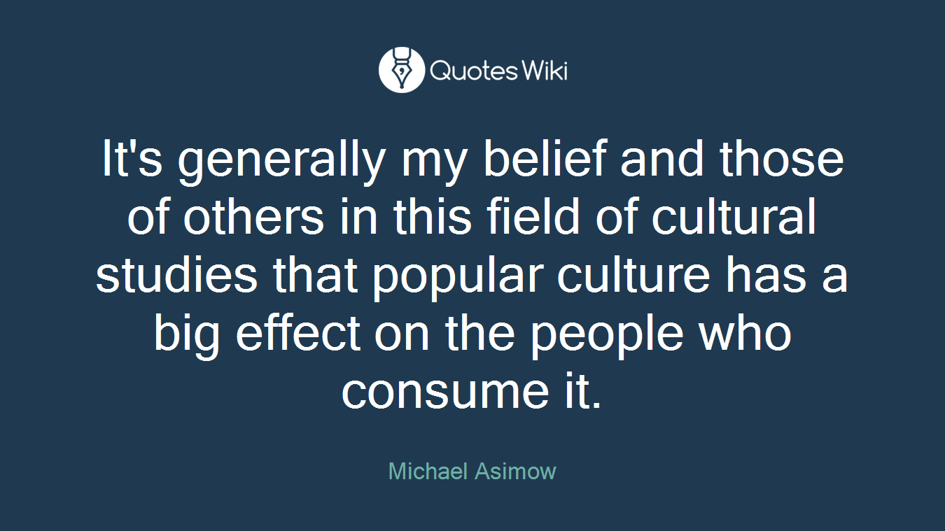 It's generally my belief and those of others in this field of cultural studies that popular culture has a big effect on the people who consume it.