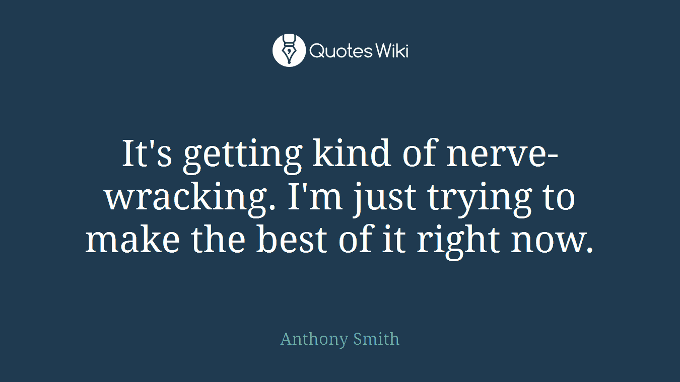 It's getting kind of nerve-wracking. I'm just trying to make the best of it right now.