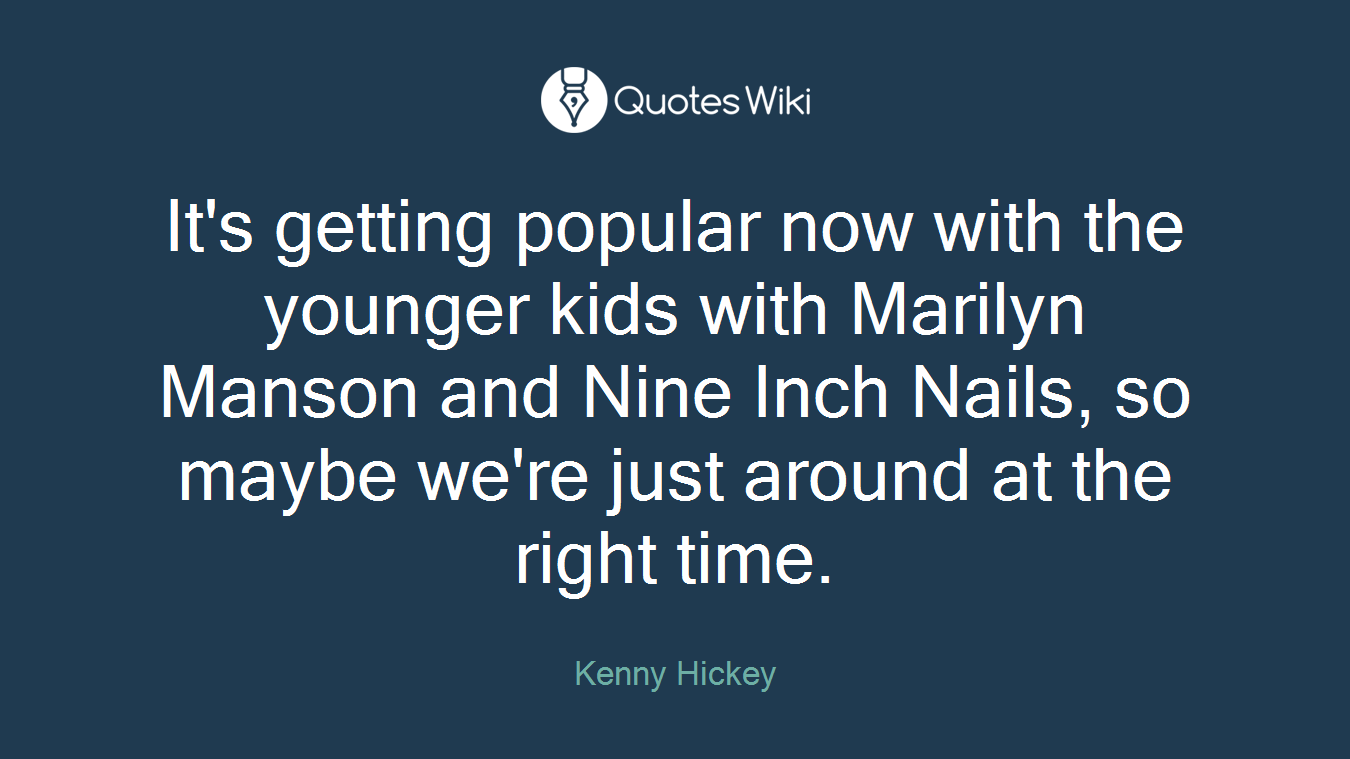 It's getting popular now with the younger kids with Marilyn Manson and Nine Inch Nails, so maybe we're just around at the right time.