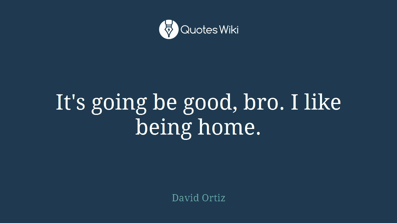 It's going be good, bro. I like being home.