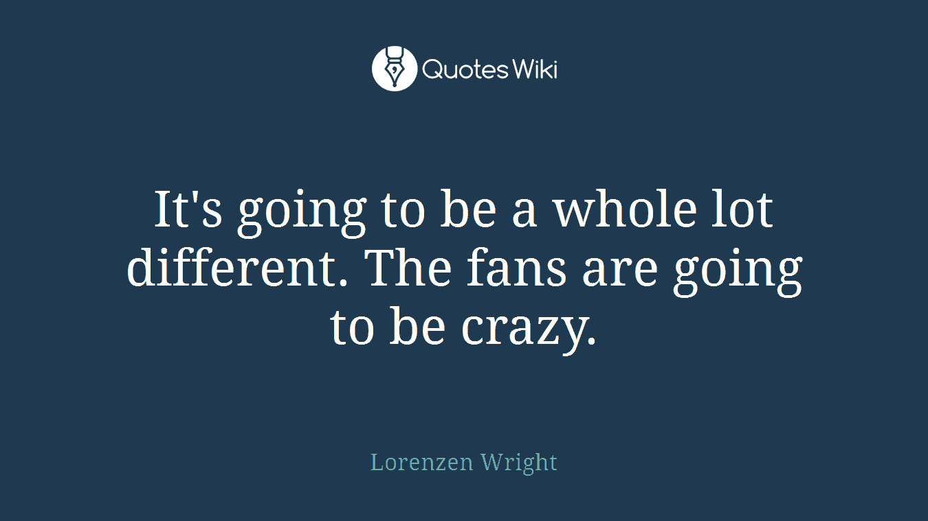 It's going to be a whole lot different. The fans are going to be crazy.