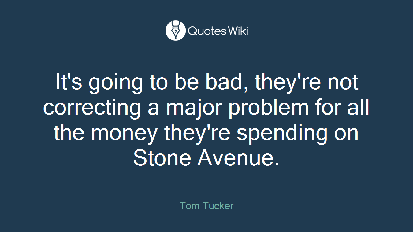 It's going to be bad, they're not correcting a major problem for all the money they're spending on Stone Avenue.